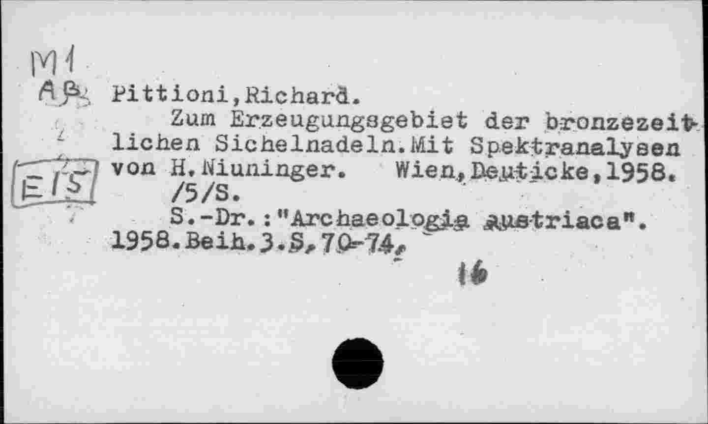 ﻿Pi 11 ioni,Richard.
Zum Erzeugungagebiet der bronzezeifc lichen Sichelnadeln.Mit Spektranalyeen von H,Winninger. Wien,Deuticke,1958.
/5/S.
S. - Dr. : ’’Arc hae ol ogle. дца-t r iac a ". 195S.Beih. 3-8, 7074, '
' té